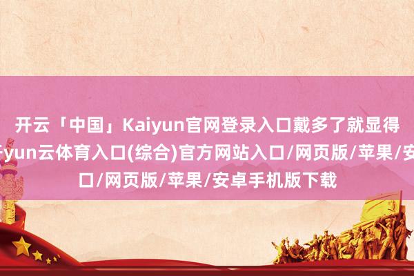 开云「中国」Kaiyun官网登录入口戴多了就显得花里胡梢的-开yun云体育入口(综合)官方网站入口/网页版/苹果/安卓手机版下载