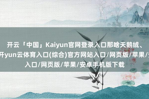 开云「中国」Kaiyun官网登录入口那啥天鹅绒、厚绸缎的穿着-开yun云体育入口(综合)官方网站入口/网页版/苹果/安卓手机版下载