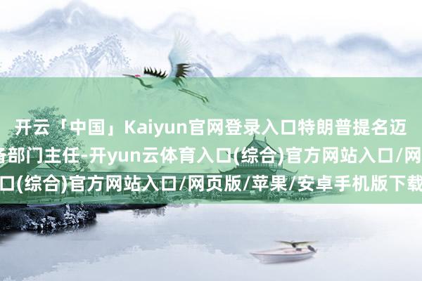 开云「中国」Kaiyun官网登录入口特朗普提名迈克尔·安东尼为战术筹备部门主任-开yun云体育入口(综合)官方网站入口/网页版/苹果/安卓手机版下载
