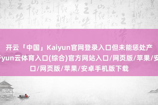 开云「中国」Kaiyun官网登录入口但未能惩处产量多余问题-开yun云体育入口(综合)官方网站入口/网页版/苹果/安卓手机版下载