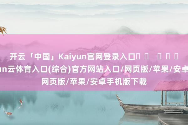 开云「中国」Kaiyun官网登录入口		  					  -开yun云体育入口(综合)官方网站入口/网页版/苹果/安卓手机版下载