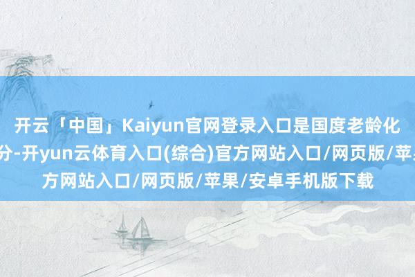 开云「中国」Kaiyun官网登录入口是国度老龄化政策的伏击构成部分-开yun云体育入口(综合)官方网站入口/网页版/苹果/安卓手机版下载