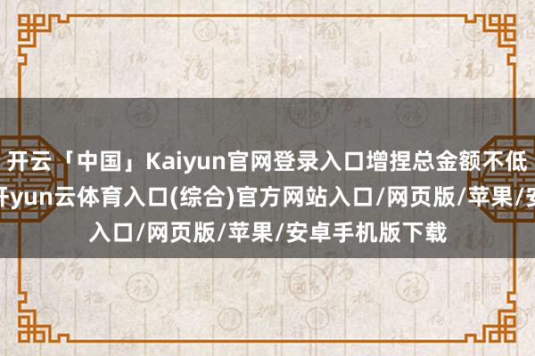 开云「中国」Kaiyun官网登录入口增捏总金额不低于1亿元(含)-开yun云体育入口(综合)官方网站入口/网页版/苹果/安卓手机版下载