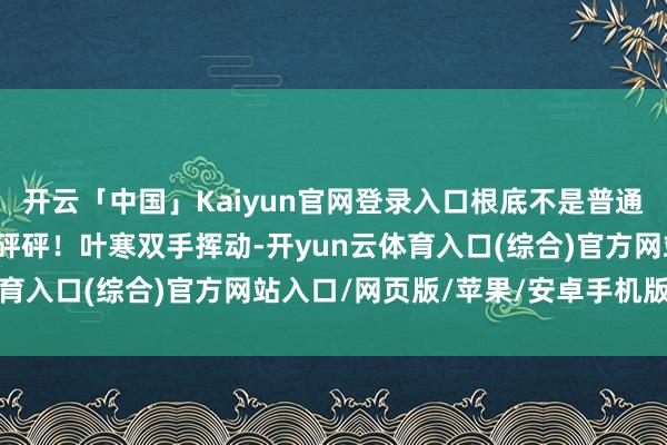 开云「中国」Kaiyun官网登录入口根底不是普通东说念主能防碍的！砰砰砰！叶寒双手挥动-开yun云体育入口(综合)官方网站入口/网页版/苹果/安卓手机版下载