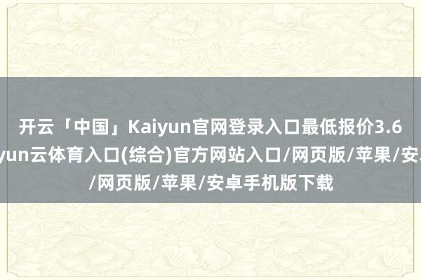 开云「中国」Kaiyun官网登录入口最低报价3.60元/公斤-开yun云体育入口(综合)官方网站入口/网页版/苹果/安卓手机版下载