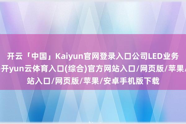 开云「中国」Kaiyun官网登录入口公司LED业务以LED封装为主-开yun云体育入口(综合)官方网站入口/网页版/苹果/安卓手机版下载