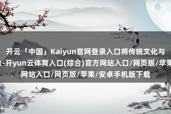 开云「中国」Kaiyun官网登录入口将传统文化与科学常识奥妙交融-开yun云体育入口(综合)官方网站入口/网页版/苹果/安卓手机版下载