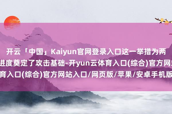 开云「中国」Kaiyun官网登录入口这一举措为两边成立信任、鼓吹计议进度奠定了攻击基础-开yun云体育入口(综合)官方网站入口/网页版/苹果/安卓手机版下载