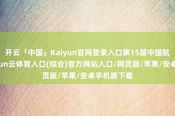 开云「中国」Kaiyun官网登录入口第15届中国航展召开-开yun云体育入口(综合)官方网站入口/网页版/苹果/安卓手机版下载