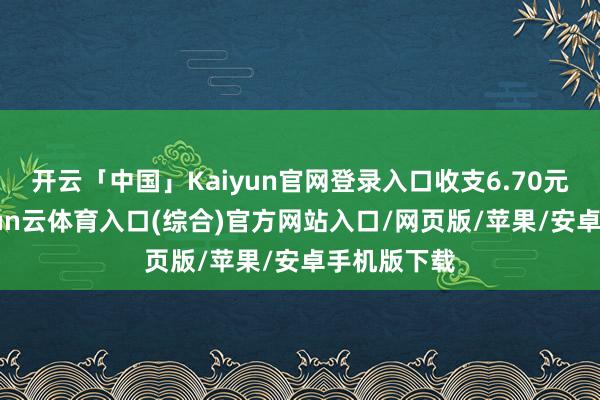 开云「中国」Kaiyun官网登录入口收支6.70元/公斤-开yun云体育入口(综合)官方网站入口/网页版/苹果/安卓手机版下载