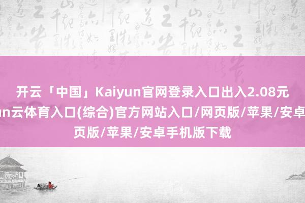 开云「中国」Kaiyun官网登录入口出入2.08元/公斤-开yun云体育入口(综合)官方网站入口/网页版/苹果/安卓手机版下载