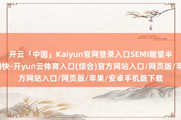 开云「中国」Kaiyun官网登录入口SEMI瞻望半导体产能将进一步加快-开yun云体育入口(综合)官方网站入口/网页版/苹果/安卓手机版下载