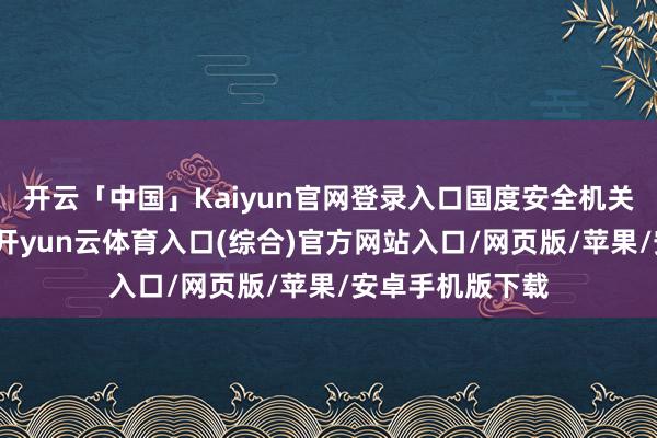 开云「中国」Kaiyun官网登录入口国度安全机关在职责中得知-开yun云体育入口(综合)官方网站入口/网页版/苹果/安卓手机版下载