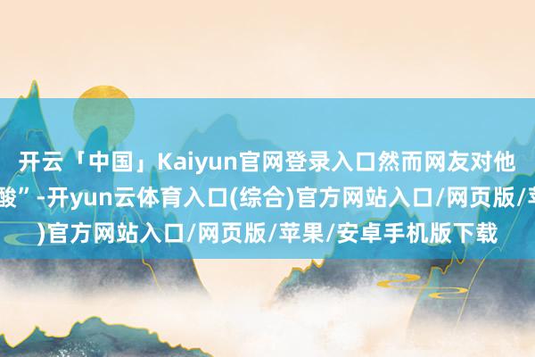 开云「中国」Kaiyun官网登录入口然而网友对他们的驳倒却带着“尖酸”-开yun云体育入口(综合)官方网站入口/网页版/苹果/安卓手机版下载