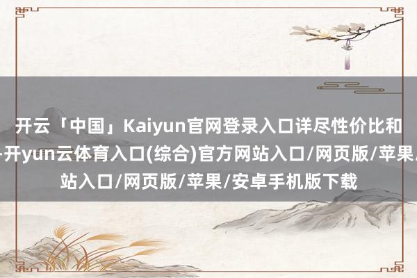 开云「中国」Kaiyun官网登录入口详尽性价比和地舆身分的洽商-开yun云体育入口(综合)官方网站入口/网页版/苹果/安卓手机版下载