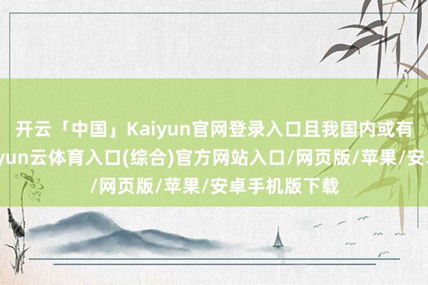 开云「中国」Kaiyun官网登录入口且我国内或有更多隐患-开yun云体育入口(综合)官方网站入口/网页版/苹果/安卓手机版下载