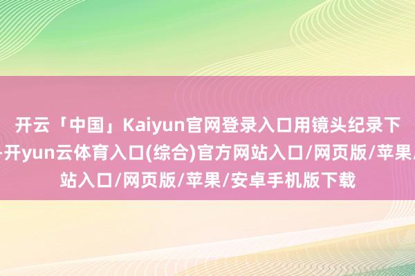 开云「中国」Kaiyun官网登录入口用镜头纪录下这好意思好本领-开yun云体育入口(综合)官方网站入口/网页版/苹果/安卓手机版下载