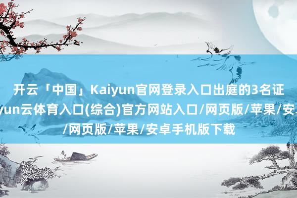 开云「中国」Kaiyun官网登录入口出庭的3名证东谈主中-开yun云体育入口(综合)官方网站入口/网页版/苹果/安卓手机版下载