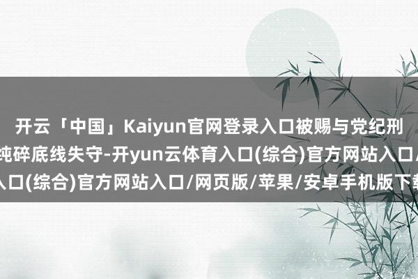 开云「中国」Kaiyun官网登录入口被赐与党纪刑事拖累后仍不知自新；纯碎底线失守-开yun云体育入口(综合)官方网站入口/网页版/苹果/安卓手机版下载