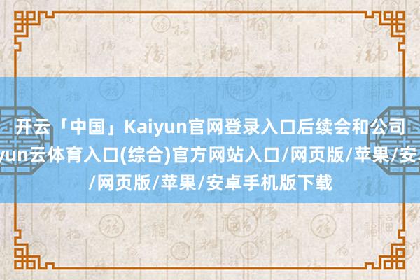 开云「中国」Kaiyun官网登录入口后续会和公司进行疏浚-开yun云体育入口(综合)官方网站入口/网页版/苹果/安卓手机版下载