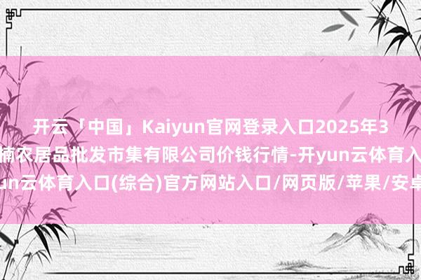 开云「中国」Kaiyun官网登录入口2025年3月27日海口市菜篮子江楠农居品批发市集有限公司价钱行情-开yun云体育入口(综合)官方网站入口/网页版/苹果/安卓手机版下载
