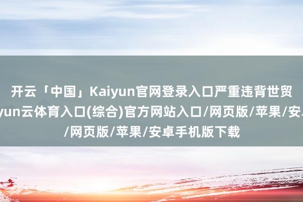 开云「中国」Kaiyun官网登录入口严重违背世贸组织法例-开yun云体育入口(综合)官方网站入口/网页版/苹果/安卓手机版下载