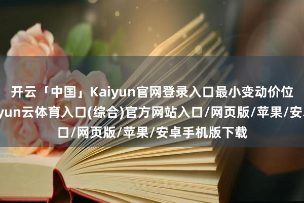 开云「中国」Kaiyun官网登录入口最小变动价位是2元/吨-开yun云体育入口(综合)官方网站入口/网页版/苹果/安卓手机版下载