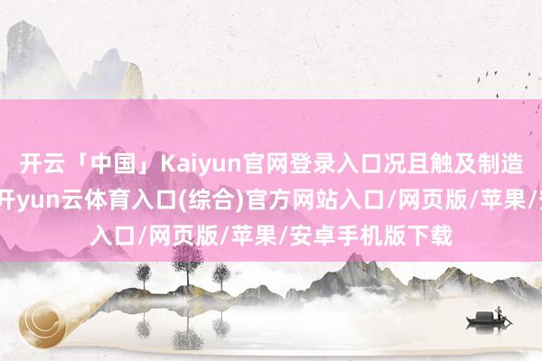 开云「中国」Kaiyun官网登录入口况且触及制造业的通盘东西-开yun云体育入口(综合)官方网站入口/网页版/苹果/安卓手机版下载