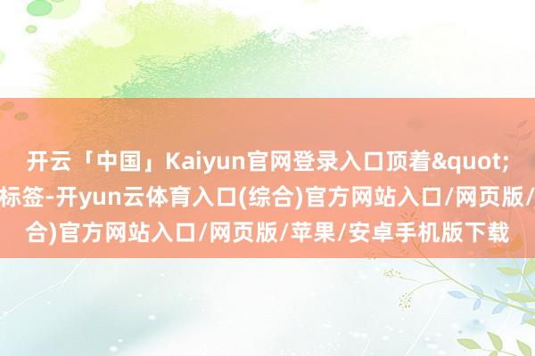 开云「中国」Kaiyun官网登录入口顶着"非考验有素"的标签-开yun云体育入口(综合)官方网站入口/网页版/苹果/安卓手机版下载