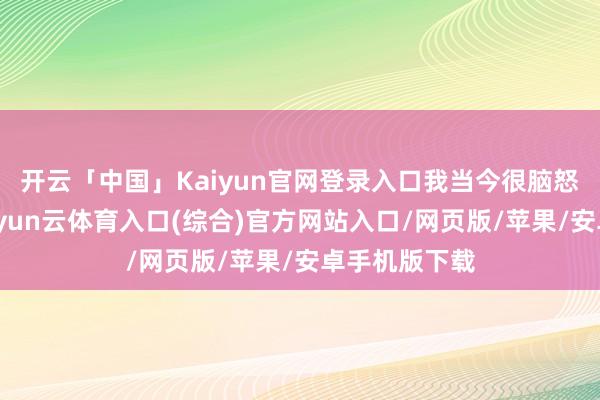 开云「中国」Kaiyun官网登录入口我当今很脑怒这个动作-开yun云体育入口(综合)官方网站入口/网页版/苹果/安卓手机版下载