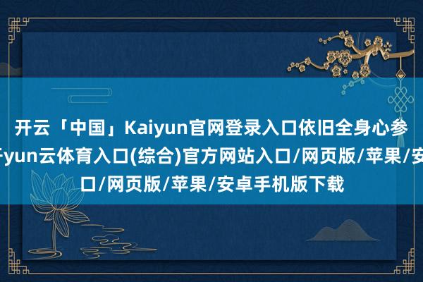 开云「中国」Kaiyun官网登录入口依旧全身心参预演艺业绩-开yun云体育入口(综合)官方网站入口/网页版/苹果/安卓手机版下载