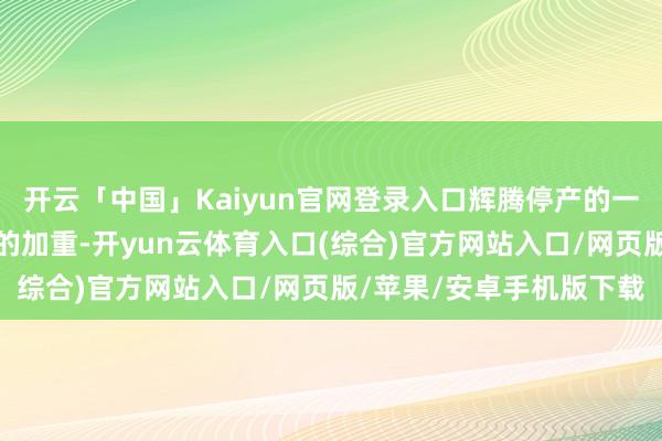 开云「中国」Kaiyun官网登录入口辉腾停产的一个环节原因是商场竞争的加重-开yun云体育入口(综合)官方网站入口/网页版/苹果/安卓手机版下载