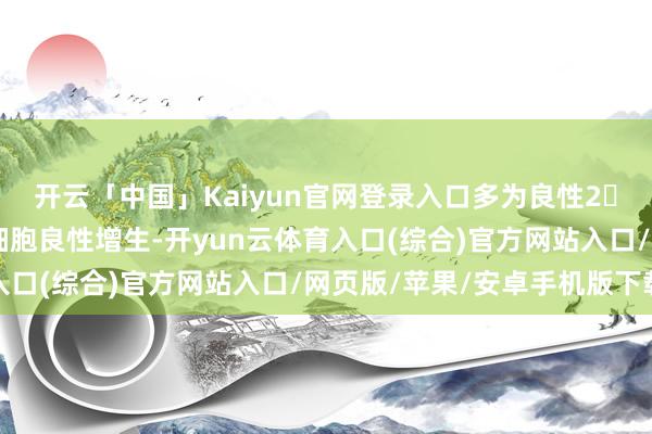 开云「中国」Kaiyun官网登录入口多为良性2️⃣ 甲状腺腺瘤：滤泡细胞良性增生-开yun云体育入口(综合)官方网站入口/网页版/苹果/安卓手机版下载