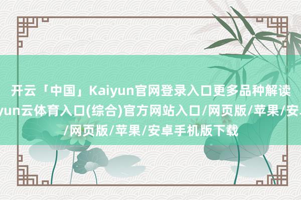 开云「中国」Kaiyun官网登录入口更多品种解读详见图表-开yun云体育入口(综合)官方网站入口/网页版/苹果/安卓手机版下载