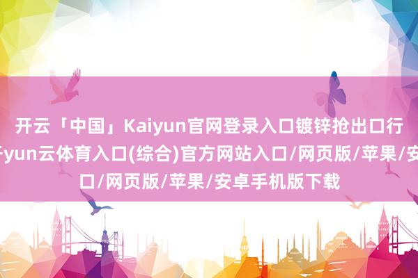 开云「中国」Kaiyun官网登录入口镀锌抢出口行情告一段落-开yun云体育入口(综合)官方网站入口/网页版/苹果/安卓手机版下载