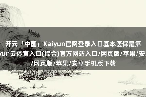 开云「中国」Kaiyun官网登录入口基本医保是第一齐堤坝-开yun云体育入口(综合)官方网站入口/网页版/苹果/安卓手机版下载