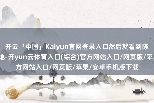 开云「中国」Kaiyun官网登录入口然后就看到陈女士一忽儿栽倒在地-开yun云体育入口(综合)官方网站入口/网页版/苹果/安卓手机版下载
