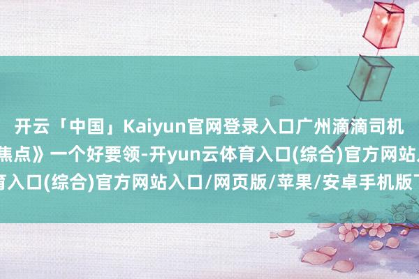 开云「中国」Kaiyun官网登录入口广州滴滴司机赵师父共享给《网约车焦点》一个好要领-开yun云体育入口(综合)官方网站入口/网页版/苹果/安卓手机版下载