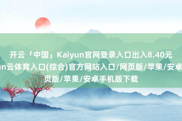 开云「中国」Kaiyun官网登录入口出入8.40元/公斤-开yun云体育入口(综合)官方网站入口/网页版/苹果/安卓手机版下载
