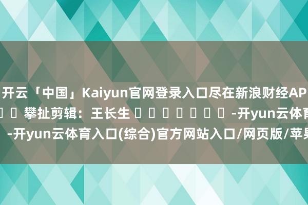 开云「中国」Kaiyun官网登录入口尽在新浪财经APP            						攀扯剪辑：王长生 							-开yun云体育入口(综合)官方网站入口/网页版/苹果/安卓手机版下载