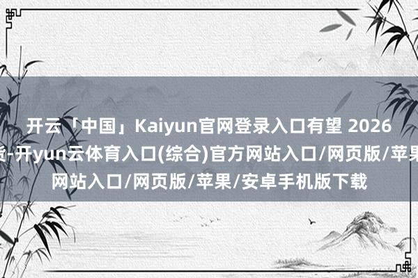 开云「中国」Kaiyun官网登录入口有望 2026 年首季度量产出货-开yun云体育入口(综合)官方网站入口/网页版/苹果/安卓手机版下载