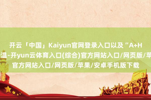 开云「中国」Kaiyun官网登录入口以及“A+H”上市容貌的捏续升温-开yun云体育入口(综合)官方网站入口/网页版/苹果/安卓手机版下载