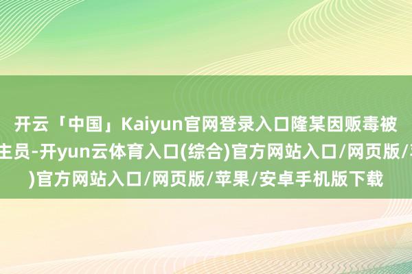 开云「中国」Kaiyun官网登录入口隆某因贩毒被列上钩上追逃东说念主员-开yun云体育入口(综合)官方网站入口/网页版/苹果/安卓手机版下载