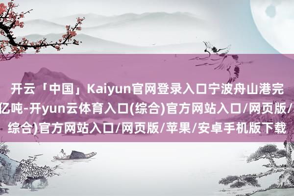开云「中国」Kaiyun官网登录入口宁波舟山港完成货色隐隐量约13.8亿吨-开yun云体育入口(综合)官方网站入口/网页版/苹果/安卓手机版下载