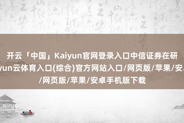 开云「中国」Kaiyun官网登录入口中信证券在研报中指出-开yun云体育入口(综合)官方网站入口/网页版/苹果/安卓手机版下载