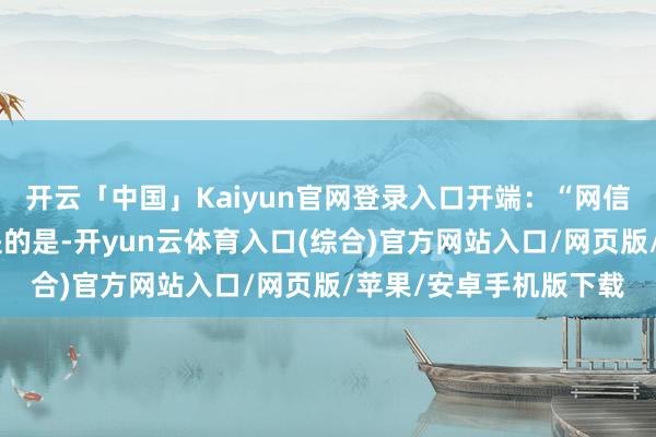 开云「中国」Kaiyun官网登录入口开端:“网信中国”公众号值得一提的是-开yun云体育入口(综合)官方网站入口/网页版/苹果/安卓手机版下载