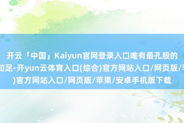 开云「中国」Kaiyun官网登录入口唯有最孔殷的招呼:“别让一时的知足-开yun云体育入口(综合)官方网站入口/网页版/苹果/安卓手机版下载