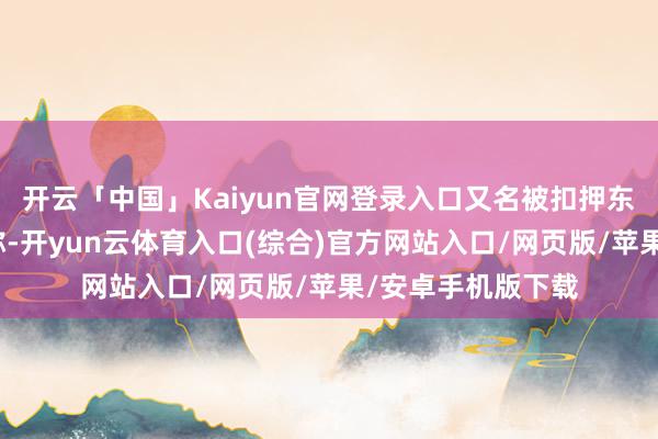 开云「中国」Kaiyun官网登录入口又名被扣押东说念主员的父亲称-开yun云体育入口(综合)官方网站入口/网页版/苹果/安卓手机版下载