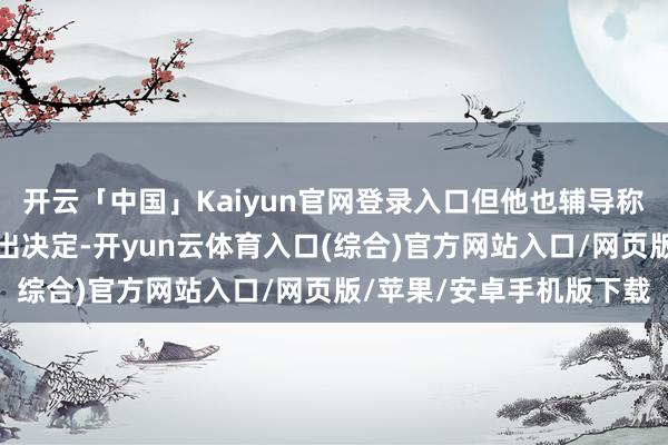 开云「中国」Kaiyun官网登录入口但他也辅导称我方并不筹商很快作念出决定-开yun云体育入口(综合)官方网站入口/网页版/苹果/安卓手机版下载