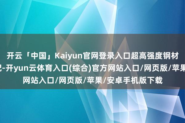 开云「中国」Kaiyun官网登录入口超高强度钢材应用已成行业标配-开yun云体育入口(综合)官方网站入口/网页版/苹果/安卓手机版下载